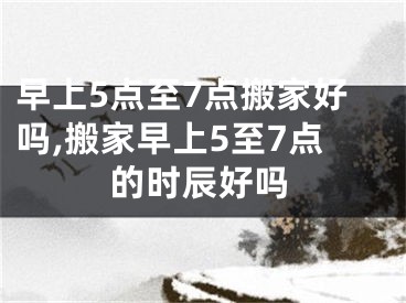 早上5点至7点搬家好吗,搬家早上5至7点的时辰好吗