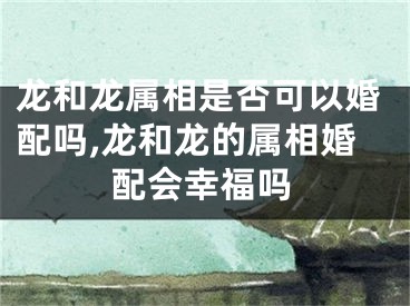 龙和龙属相是否可以婚配吗,龙和龙的属相婚配会幸福吗