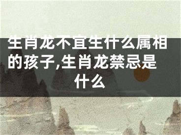 生肖龙不宜生什么属相的孩子,生肖龙禁忌是什么