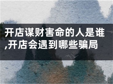 开店谋财害命的人是谁,开店会遇到哪些骗局