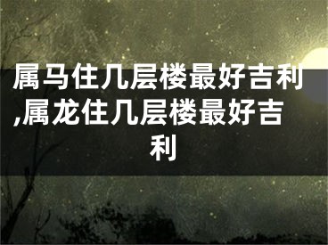 属马住几层楼最好吉利,属龙住几层楼最好吉利
