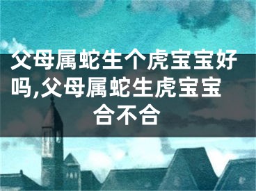 父母属蛇生个虎宝宝好吗,父母属蛇生虎宝宝合不合