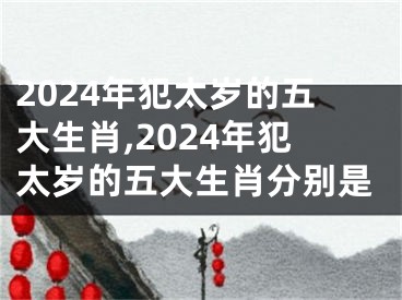 2024年犯太岁的五大生肖,2024年犯太岁的五大生肖分别是
