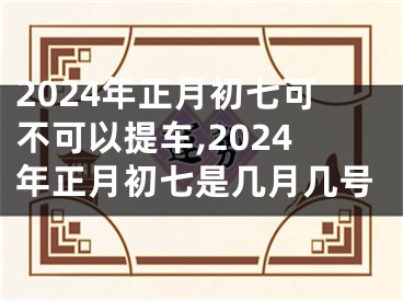2024年正月初七可不可以提车,2024年正月初七是几月几号