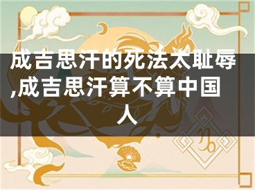 成吉思汗的死法太耻辱,成吉思汗算不算中国人