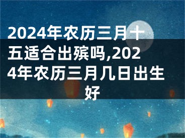 2024年农历三月十五适合出殡吗,2024年农历三月几日出生好