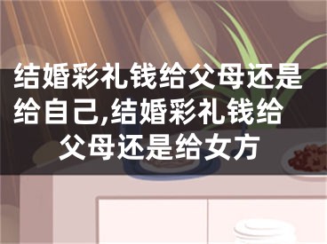 结婚彩礼钱给父母还是给自己,结婚彩礼钱给父母还是给女方