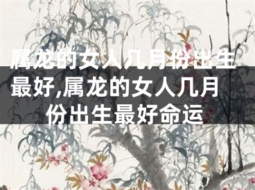 属龙的女人几月份出生最好,属龙的女人几月份出生最好命运