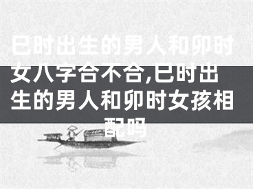 巳时出生的男人和卯时女八字合不合,巳时出生的男人和卯时女孩相配吗