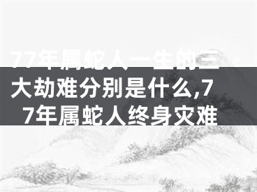 77年属蛇人一生的三大劫难分别是什么,77年属蛇人终身灾难