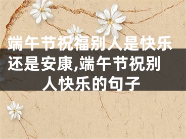 端午节祝福别人是快乐还是安康,端午节祝别人快乐的句子