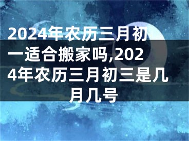 2024年农历三月初一适合搬家吗,2024年农历三月初三是几月几号