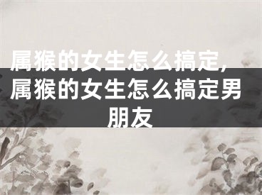 属猴的女生怎么搞定,属猴的女生怎么搞定男朋友
