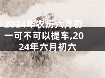 2024年农历六月初一可不可以提车,2024年六月初六