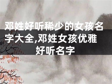 邓姓好听稀少的女孩名字大全,邓姓女孩优雅好听名字