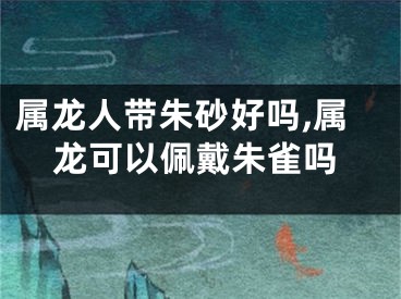 属龙人带朱砂好吗,属龙可以佩戴朱雀吗