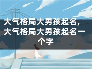 大气格局大男孩起名,大气格局大男孩起名一个字