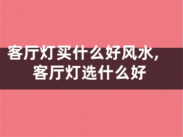 客厅灯买什么好风水,客厅灯选什么好