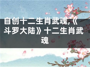 自创十二生肖武魂,《斗罗大陆》十二生肖武魂