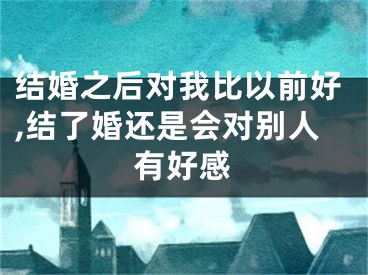 结婚之后对我比以前好,结了婚还是会对别人有好感