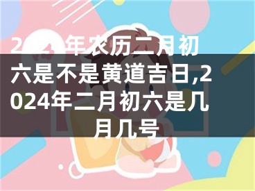 2024年农历二月初六是不是黄道吉日,2024年二月初六是几月几号