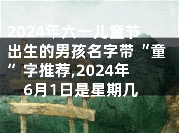 2024年六一儿童节出生的男孩名字带“童”字推荐,2024年6月1日是星期几
