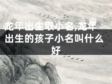 龙年出生取小名,龙年出生的孩子小名叫什么好
