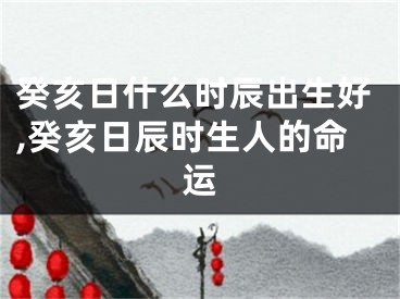 癸亥日什么时辰出生好,癸亥日辰时生人的命运