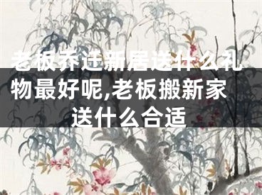 老板乔迁新居送什么礼物最好呢,老板搬新家送什么合适