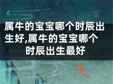 属牛的宝宝哪个时辰出生好,属牛的宝宝哪个时辰出生最好