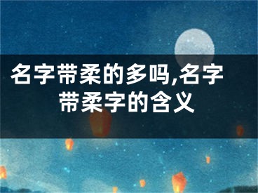 名字带柔的多吗,名字带柔字的含义