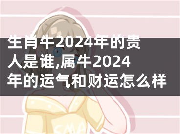 生肖牛2024年的贵人是谁,属牛2024年的运气和财运怎么样