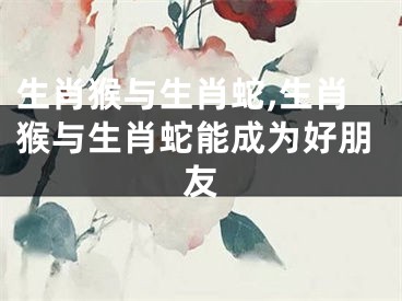 生肖猴与生肖蛇,生肖猴与生肖蛇能成为好朋友