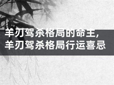 羊刃驾杀格局的命主,羊刃驾杀格局行运喜忌