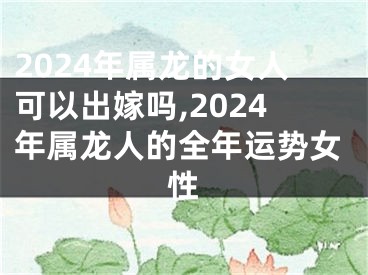 2024年属龙的女人可以出嫁吗,2024年属龙人的全年运势女性