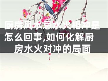 厨房风水忌水火相冲是怎么回事,如何化解厨房水火对冲的局面
