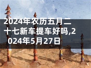 2024年农历五月二十七新车提车好吗,2024年5月27日