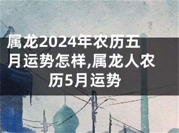 属龙2024年农历五月运势怎样,属龙人农历5月运势