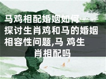 马鸡相配婚姻如何——探讨生肖鸡和马的婚姻相容性问题,马 鸡生肖相配吗