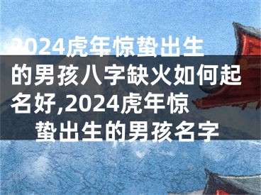 2024虎年惊蛰出生的男孩八字缺火如何起名好,2024虎年惊蛰出生的男孩名字