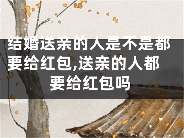 结婚送亲的人是不是都要给红包,送亲的人都要给红包吗