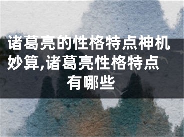 诸葛亮的性格特点神机妙算,诸葛亮性格特点有哪些