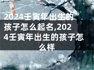 2024壬寅年出生的孩子怎么起名,2024壬寅年出生的孩子怎么样