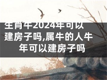 生肖牛2024年可以建房子吗,属牛的人牛年可以建房子吗