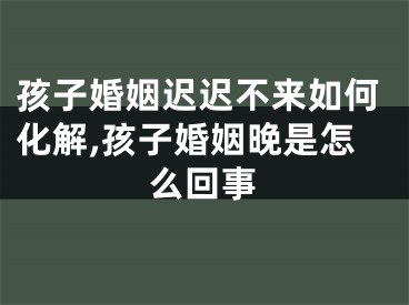 孩子婚姻迟迟不来如何化解,孩子婚姻晚是怎么回事