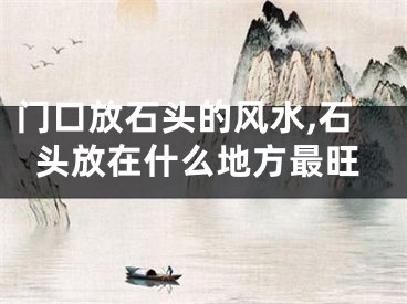 门口放石头的风水,石头放在什么地方最旺