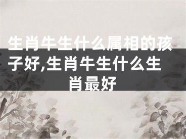 生肖牛生什么属相的孩子好,生肖牛生什么生肖最好