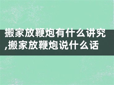 搬家放鞭炮有什么讲究,搬家放鞭炮说什么话