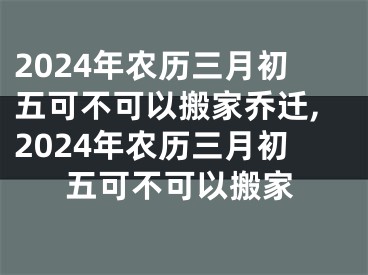 2024年农历三月初五可不可以搬家乔迁,2024年农历三月初五可不可以搬家