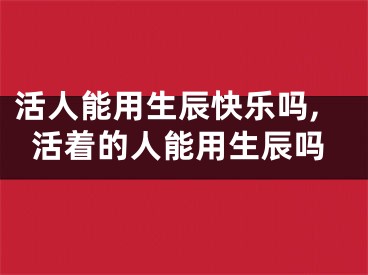 活人能用生辰快乐吗,活着的人能用生辰吗
